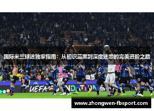 国际米兰球迷独家指南:从初识蓝黑到深度迷恋的完美进阶之路 国际米兰球迷独家指南:从初识蓝黑到深度迷恋的完美进阶之路