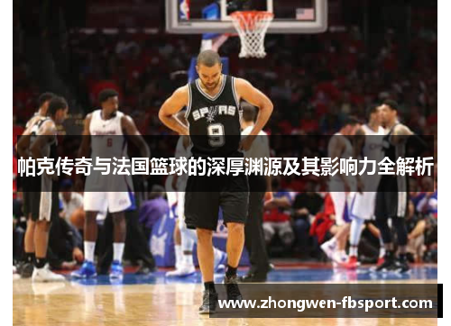 帕克传奇与法国篮球的深厚渊源及其影响力全解析